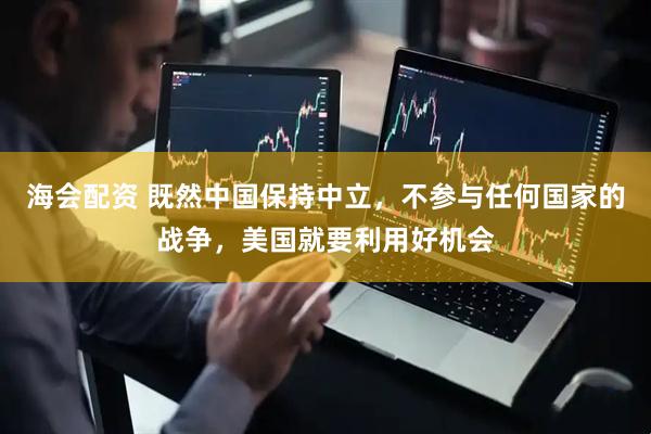 海会配资 既然中国保持中立，不参与任何国家的战争，美国就要利用好机会