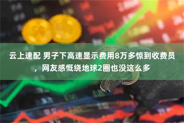 云上速配 男子下高速显示费用8万多惊到收费员，网友感慨绕地球2圈也没这么多