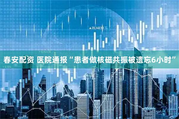 春安配资 医院通报“患者做核磁共振被遗忘6小时”