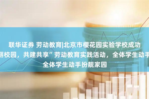 联华证券 劳动教育|北京市樱花园实验学校成功举办“美丽校园,共建共享”劳动教育实践活动,全体学生动手扮靓家园