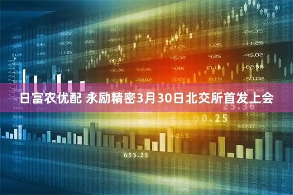 日富农优配 永励精密3月30日北交所首发上会