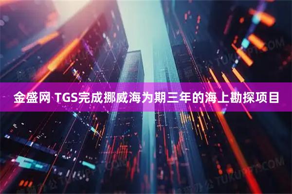 金盛网 TGS完成挪威海为期三年的海上勘探项目