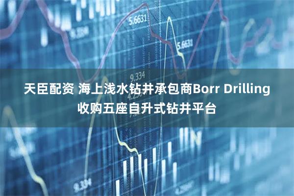 天臣配资 海上浅水钻井承包商Borr Drilling收购五座自升式钻井平台
