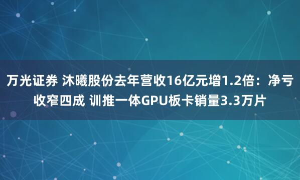 万光证券 沐曦股份去年营收16亿元增1.2倍：净亏收窄四成 训推一体GPU板卡销量3.3万片