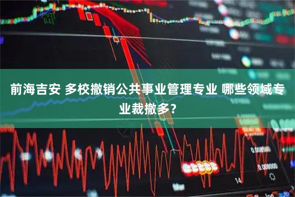 前海吉安 多校撤销公共事业管理专业 哪些领域专业裁撤多？