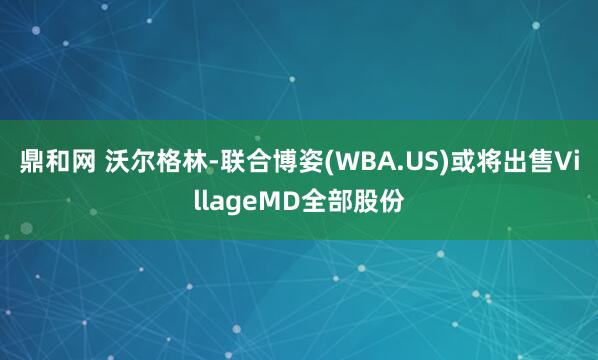 鼎和网 沃尔格林-联合博姿(WBA.US)或将出售VillageMD全部股份