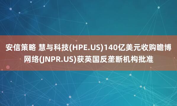 安信策略 慧与科技(HPE.US)140亿美元收购瞻博网络(JNPR.US)获英国反垄断机构批准