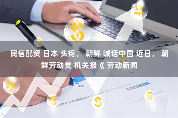 民信配资 日本 头疼， 朝鲜 喊话中国 近日， 朝鲜劳动党 机关报《 劳动新闻