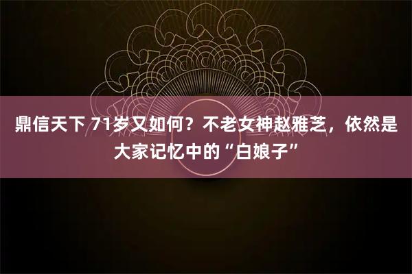 鼎信天下 71岁又如何？不老女神赵雅芝，依然是大家记忆中的“白娘子”