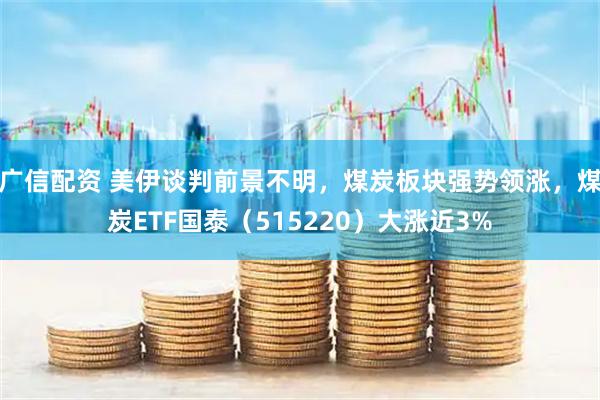 广信配资 美伊谈判前景不明，煤炭板块强势领涨，煤炭ETF国泰（515220）大涨近3%