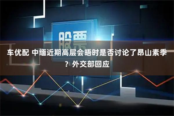 车优配 中缅近期高层会晤时是否讨论了昂山素季？外交部回应