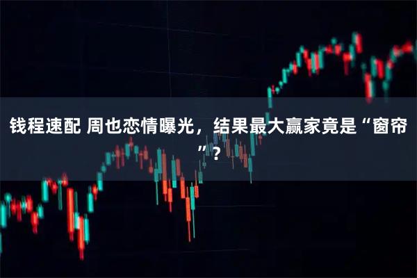 钱程速配 周也恋情曝光，结果最大赢家竟是“窗帘”？
