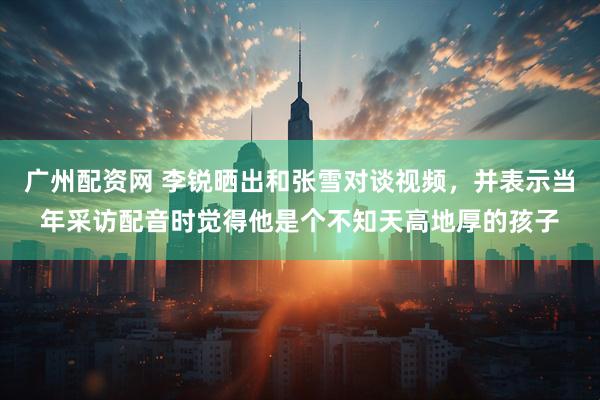 广州配资网 李锐晒出和张雪对谈视频,并表示当年采访配音时觉得他是个不知天高地厚的孩子