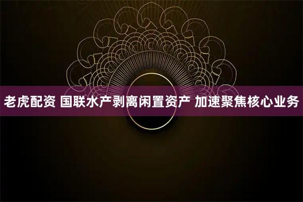 老虎配资 国联水产剥离闲置资产 加速聚焦核心业务