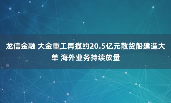 龙信金融 大金重工再揽约20.5亿元散货船建造大单 海外业务持续放量