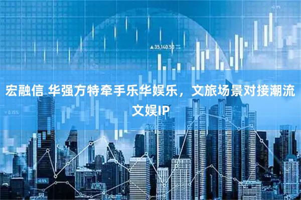 宏融信 华强方特牵手乐华娱乐，文旅场景对接潮流文娱IP