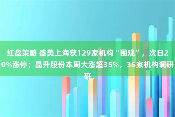 红盘策略 盛美上海获129家机构“围观”，次日20%涨停；晶升股份本周大涨超35%，36家机构调研