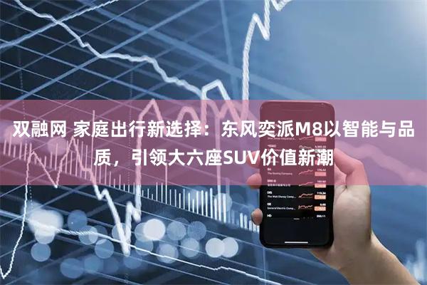 双融网 家庭出行新选择:东风奕派M8以智能与品质,引领大六座SUV价值新潮