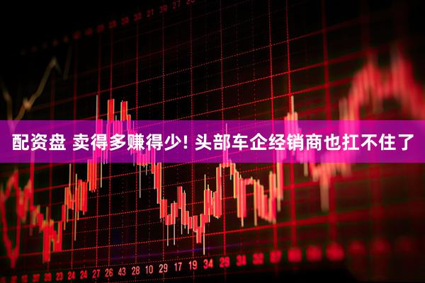 配资盘 卖得多赚得少! 头部车企经销商也扛不住了