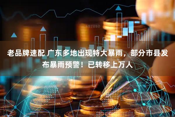 老品牌速配 广东多地出现特大暴雨，部分市县发布暴雨预警！已转移上万人