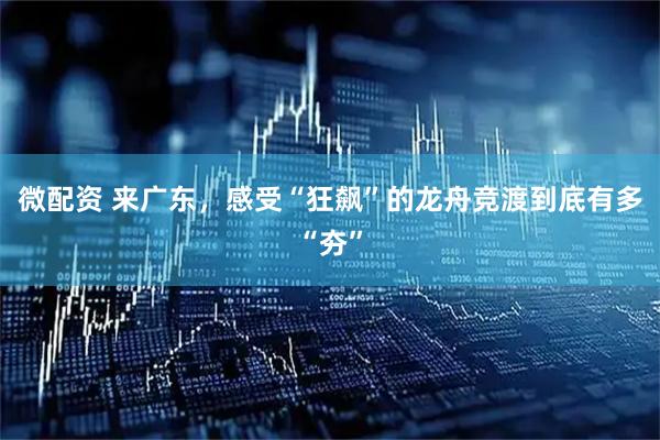 微配资 来广东，感受“狂飙”的龙舟竞渡到底有多“夯”