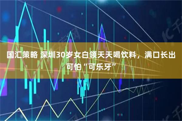 国汇策略 深圳30岁女白领天天喝饮料，满口长出可怕“可乐牙”