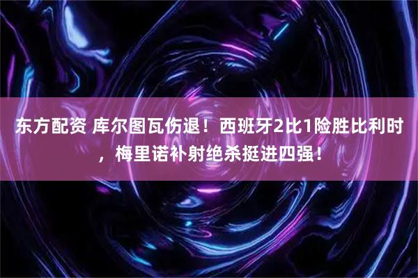 东方配资 库尔图瓦伤退!西班牙2比1险胜比利时,梅里诺补射绝杀挺进四强!