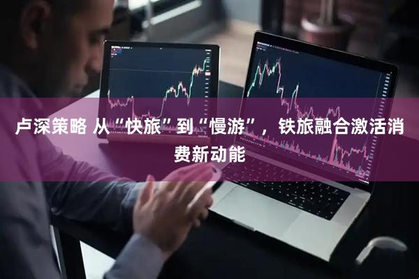 卢深策略 从“快旅”到“慢游”，铁旅融合激活消费新动能