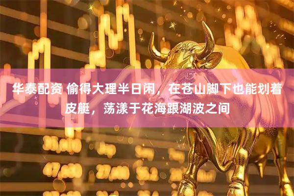 华泰配资 偷得大理半日闲，在苍山脚下也能划着皮艇，荡漾于花海跟湖波之间