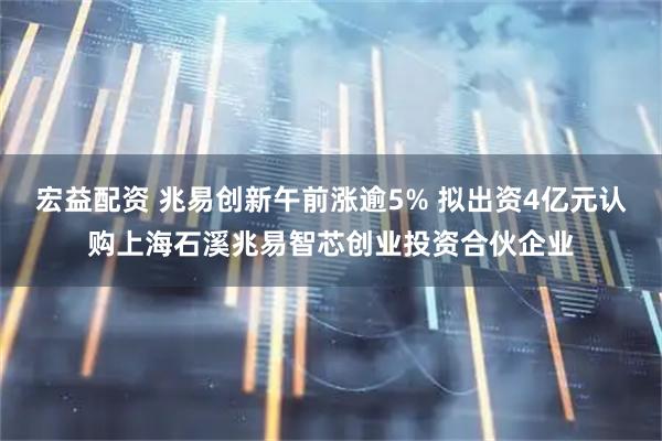 宏益配资 兆易创新午前涨逾5% 拟出资4亿元认购上海石溪兆易智芯创业投资合伙企业