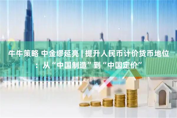 牛牛策略 中金缪延亮 | 提升人民币计价货币地位：从“中国制造”到“中国定价”