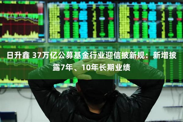 日升鑫 37万亿公募基金行业迎信披新规：新增披露7年、10年长期业绩