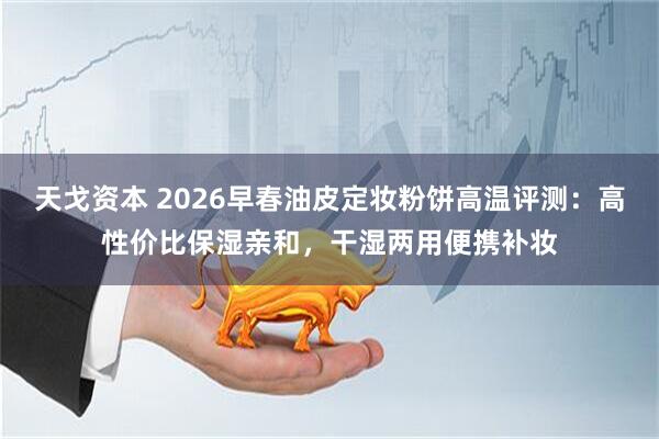 天戈资本 2026早春油皮定妆粉饼高温评测：高性价比保湿亲和，干湿两用便携补妆