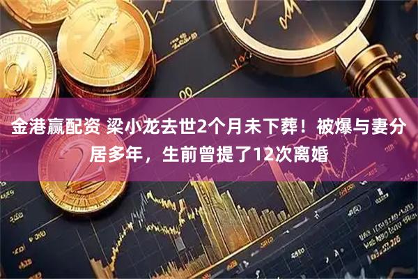 金港赢配资 梁小龙去世2个月未下葬！被爆与妻分居多年，生前曾提了12次离婚