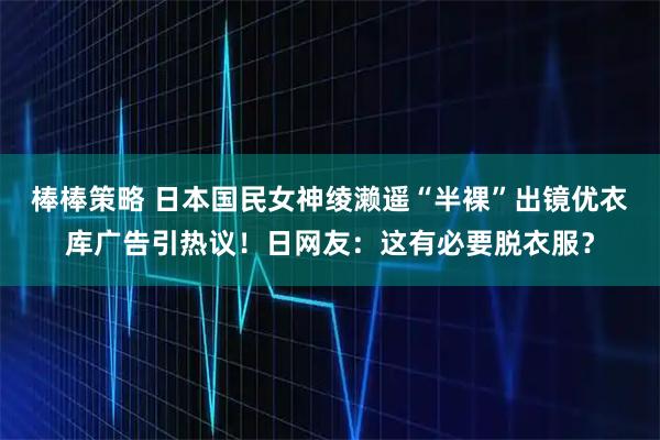 棒棒策略 日本国民女神绫濑遥“半裸”出镜优衣库广告引热议！日网友：这有必要脱衣服？