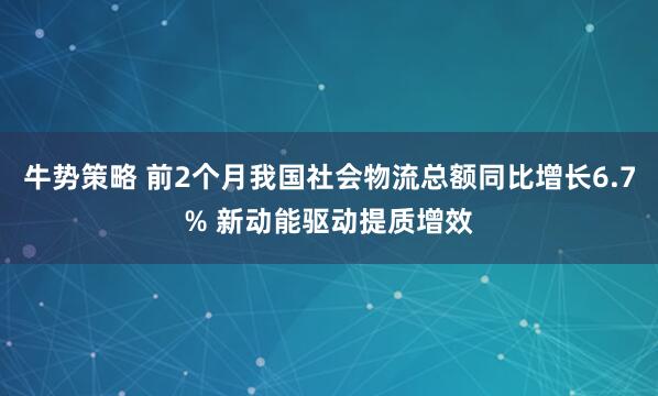 牛势策略 前2个月我国社会物流总额同比增长6.7% 新动能驱动提质增效