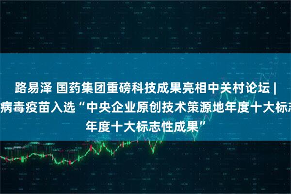 路易泽 国药集团重磅科技成果亮相中关村论坛 | 六价轮状病毒疫苗入选“中央企业原创技术策源地年度十大标志性成果”