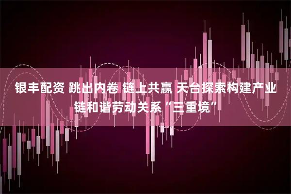 银丰配资 跳出内卷 链上共赢 天台探索构建产业链和谐劳动关系“三重境”