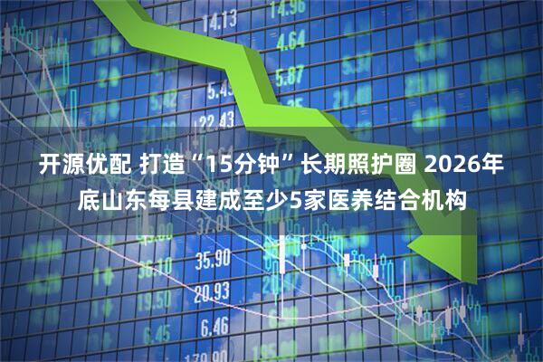 开源优配 打造“15分钟”长期照护圈 2026年底山东每县建成至少5家医养结合机构