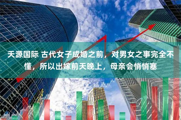 天源国际 古代女子成婚之前，对男女之事完全不懂，所以出嫁前天晚上，母亲会悄悄塞