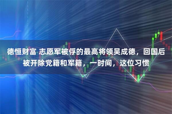 德恒财富 志愿军被俘的最高将领吴成德，回国后被开除党籍和军籍，一时间，这位习惯