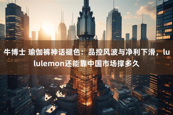 牛博士 瑜伽裤神话褪色：品控风波与净利下滑，lululemon还能靠中国市场撑多久
