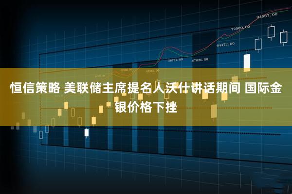 恒信策略 美联储主席提名人沃什讲话期间 国际金银价格下挫