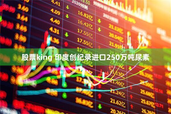 股票king 印度创纪录进口250万吨尿素