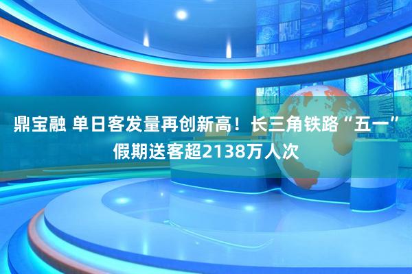 鼎宝融 单日客发量再创新高！长三角铁路“五一”假期送客超2138万人次