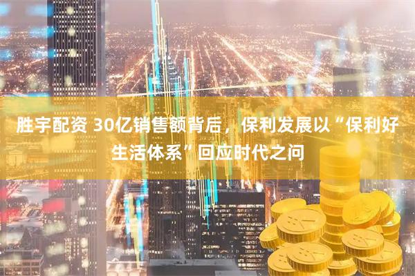 胜宇配资 30亿销售额背后，保利发展以“保利好生活体系”回应时代之问