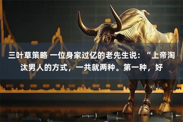 三叶草策略 一位身家过亿的老先生说：“上帝淘汰男人的方式，一共就两种。第一种，好
