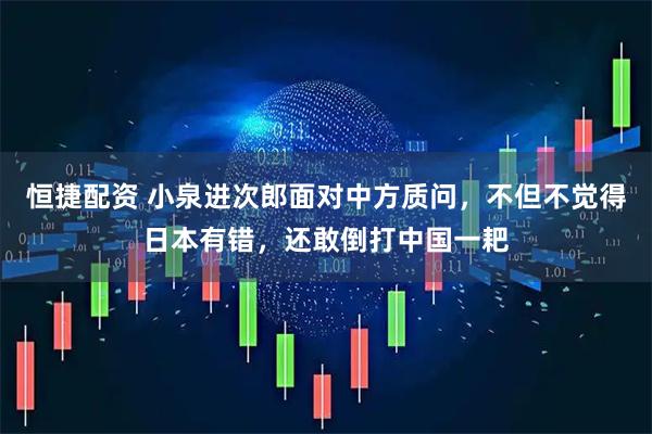 恒捷配资 小泉进次郎面对中方质问，不但不觉得日本有错，还敢倒打中国一耙