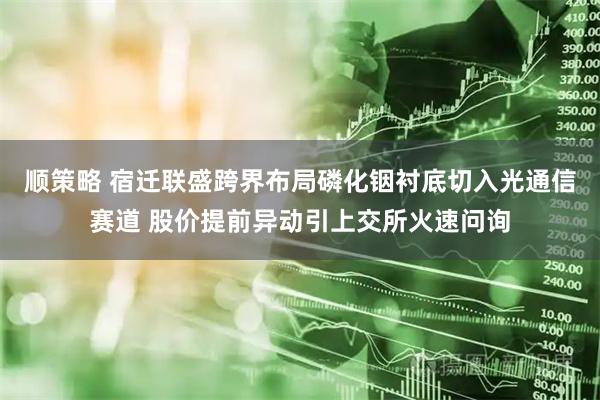 顺策略 宿迁联盛跨界布局磷化铟衬底切入光通信赛道 股价提前异动引上交所火速问询
