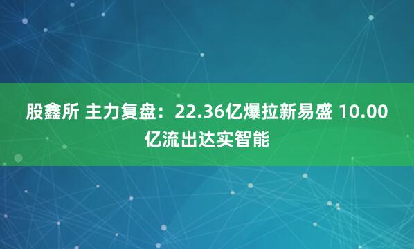 股鑫所 主力复盘：22.36亿爆拉新易盛 10.00亿流出达实智能
